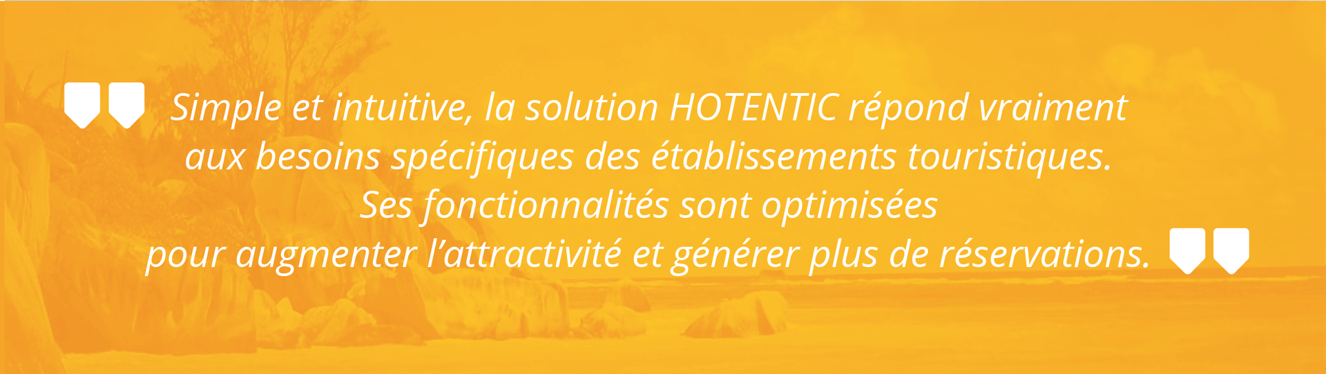 Simple et intuitive, la solution HOTENTIC répond vraiment aux besoins spécifiques des établissements touristiques. Ses fonctionnalités sont optimisées pour augmenter l’attractivité et générer plus de réservations.